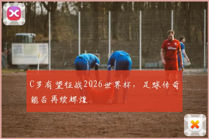 C罗有望征战2026世界杯，足球传奇能否再续辉煌