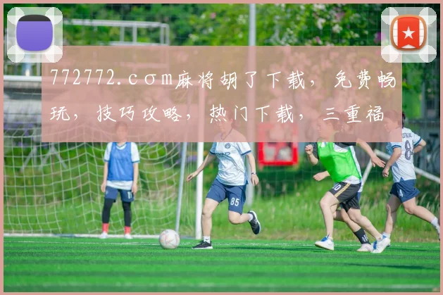 772772.cσm麻将胡了下载，免费畅玩，技巧攻略，热门下载，三重福利享不停，不容错过
