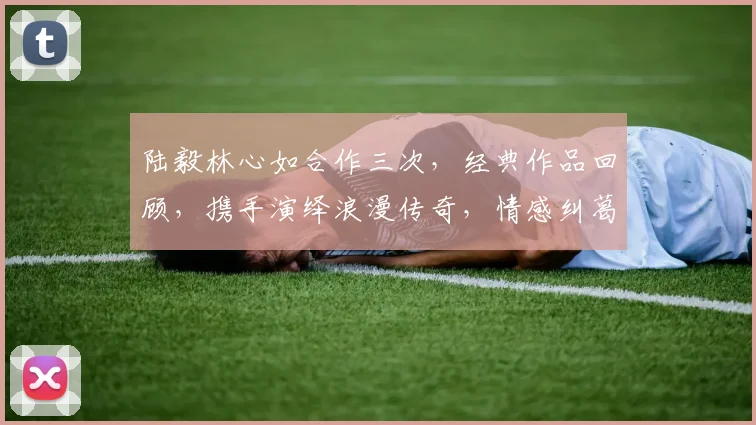 陆毅林心如合作三次，经典作品回顾，携手演绎浪漫传奇，情感纠葛引关注