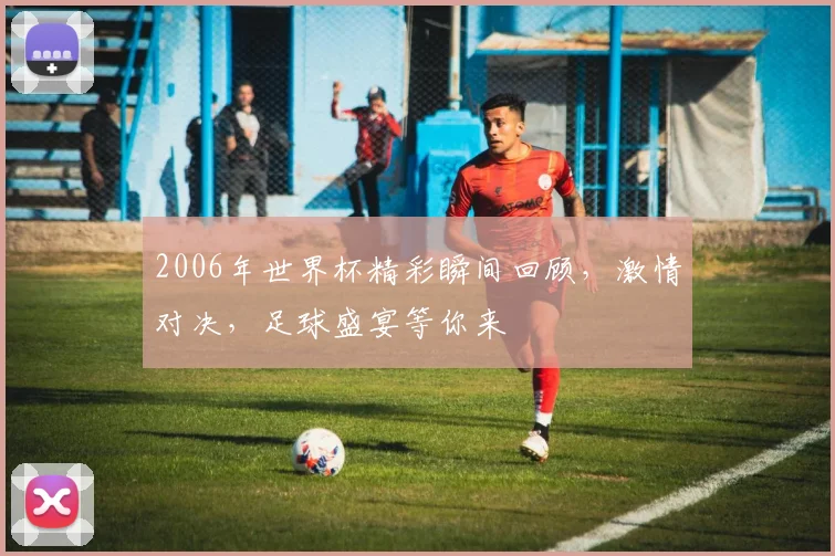 2006年世界杯精彩瞬间回顾，激情对决，足球盛宴等你来