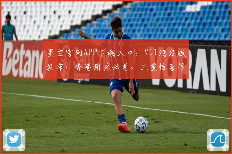 星空官网APP下载入口，V11稳定版发布，香港用户必看，三重惊喜等你来