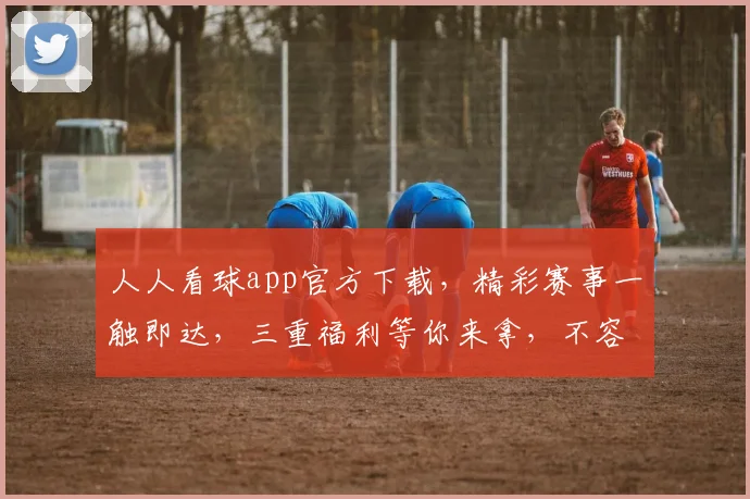 人人看球app官方下载，精彩赛事一触即达，三重福利等你来拿，不容错过