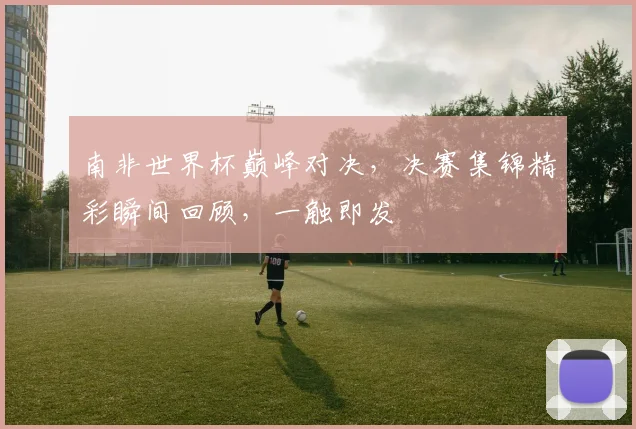 南非世界杯巅峰对决，决赛集锦精彩瞬间回顾，一触即发