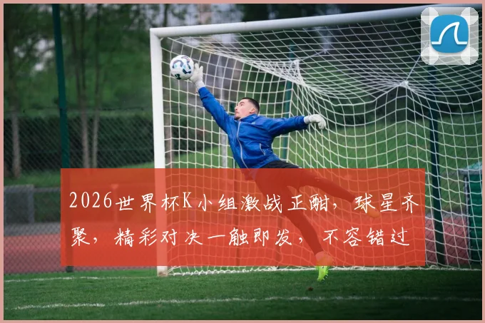 2026世界杯K小组激战正酣，球星齐聚，精彩对决一触即发，不容错过