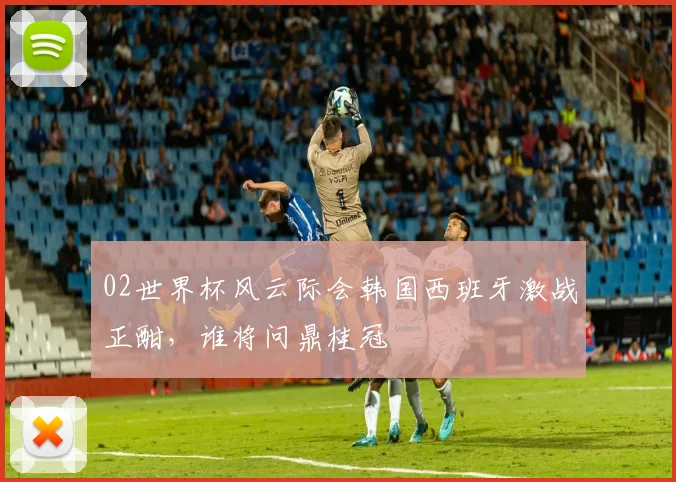 02世界杯风云际会韩国西班牙激战正酣，谁将问鼎桂冠