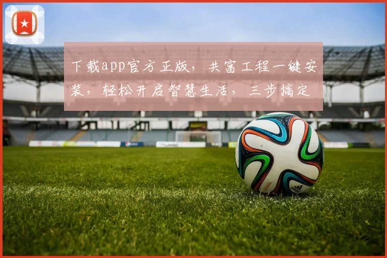下载app官方正版，共富工程一键安装，轻松开启智慧生活，三步搞定