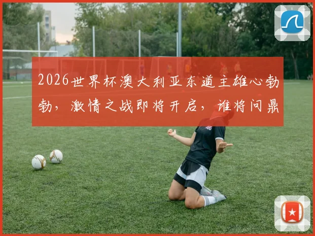 2026世界杯澳大利亚东道主雄心勃勃，激情之战即将开启，谁将问鼎桂冠